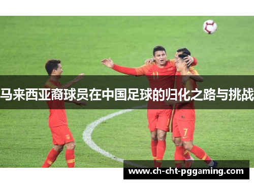马来西亚裔球员在中国足球的归化之路与挑战