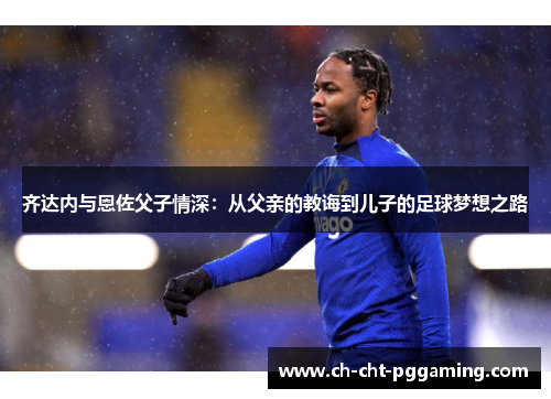 齐达内与恩佐父子情深：从父亲的教诲到儿子的足球梦想之路