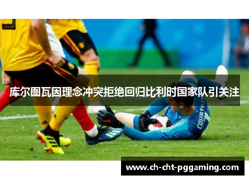 库尔图瓦因理念冲突拒绝回归比利时国家队引关注 库尔图瓦因理念冲突拒绝回归比利时国家队引关注