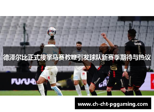 德泽尔比正式接掌马赛教鞭引发球队新赛季期待与热议 德泽尔比正式接掌马赛教鞭引发球队新赛季期待与热议