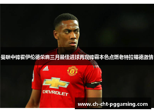 曼联中锋霍伊伦德荣膺三月最佳进球再现锋霸本色点燃老特拉福德激情